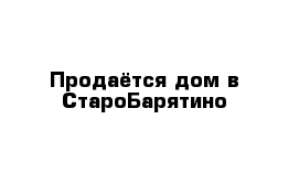 Продаётся дом в СтароБарятино